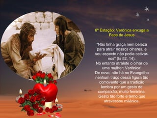 6ª Estação: Verônica enxuga a Face de Jesus "Não tinha graça nem beleza para atrair nossos olhares, e seu aspecto não podia cativar-nos" (Is 52, 14). No entanto atraíste o olhar de uma mulher: Verônica! De novo, não há no Evangelho nenhum traço dessa figura tão comovente que a tradição lembra por um gesto de compaixão, muito feminina. Gesto tão forte e terno que atravessou milênios. 