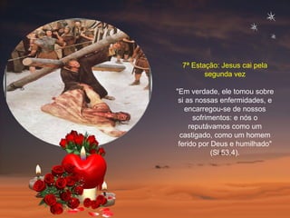 7ª Estação: Jesus cai pela segunda vez "Em verdade, ele tomou sobre si as nossas enfermidades, e encarregou-se de nossos sofrimentos: e nós o reputávamos como um castigado, como um homem ferido por Deus e humilhado" (Sl 53,4). 