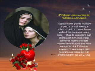 8ª Estação: Jesus consola as mulheres de Jerusalém "Seguia-o uma grande multidão de povo e de mulheres que batiam no peito e o lamentavam. Voltando-se para elas, Jesus disse: ´Filhas de Jerusalém, não choreis por mim, mas chorai sobre vós mesmas e sobre vossos filhos! Porque dias virão em que se dirá: Felizes as estéreis, os ventres que não geraram e os peitos que não amamentaram!" (Lc 23, 27-29). 