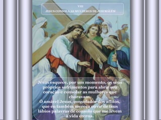 VIII JESUS CONSOLA AS MULHERES DE JESURALÉM Jesus esquece, por um momento, os seus próprios sofrimentos para abrir seu coração e consolar as mulheres que choravam. Ó amável Jesus, consolador dos aflitos, que eu também mereça ouvir de teus lábios palavras de consolo que me levem à vida eterna. 