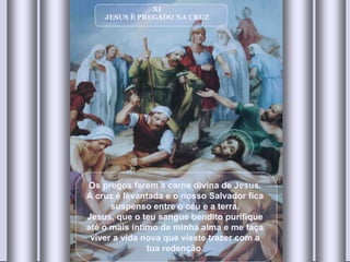 XI JESUS É PREGADO NA CRUZ Os pregos ferem a carne divina de Jesus. A cruz é levantada e o nosso Salvador fica suspenso entre o céu e a terra. Jesus, que o teu sangue bendito purifique até o mais íntimo de minha alma e me faça viver a vida nova que vieste trazer com a tua redenção . 