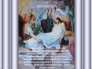 XIV JESUS É SEPULTADO O sepulcro de Cristo é fonte de esperança. É silêncio prometedor de vitórias. Morrendo, Jesus venceu a morte e deu-nos a vida verdadeira. Quisera eu, Jesus, ser sepultado contigo, para que, morto para o pecado e para o mundo, pudesse ressuscitar para viver em plenitude 