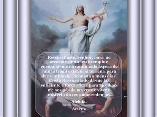 Ressuscitaste, Senhor, para me arrastar com o teu exemplo e encorajar-me na caminhada áspera de minha frágil existência terrena, para dar sentido de conquista a meus dias. Cristo Ressuscitado dá-me luz suficiente e força eficaz para ajoelhar-me aos pés da tua cruz e viver o mistério do teu amor redentor. Aleluia. Amém. 