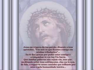 Jesus na véspera da tua paixão, disseste a teus apóstolos. "Vós sois os que ficastes comigo em minhas tribulações"... Eu te dou graças por poder estar contigo e acompanhar-te em tua Via Sacra. Que minhas palavras não sejam vãs, mas que, meditando sobre teus sofrimentos, elas me levem, de fato, a seguir-te nesse caminho que trilhaste por mim e pela humanidade inteira... 