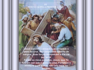 III JESUS CAI PELA PRIMEIRA VEZ Jesus caminha cansado e abatido sob o peso da cruz. Seu corpo está coberto de sangue, suas forças esmorecem e Ele cai por terra. Foram os meus pecados, Jesus, que Te fizeram cair sob o peso da cruz. Fortalece a minha fé para que eu não caia mais no pecado. 