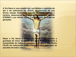 A Via Sacra é uma oração que nos lembra o caminho da dor e do sofrimento de JESUS, no percurso de sua Divina missão Redentora, quando de modo perfeito e heróico, demonstrou uma profunda obediência ao PAI ETERNO e um infinito Amor à humanidade de todas as gerações. Rezar a Via Sacra é reviver na mente e no coração a grandeza do Amor de DEUS, que para Salvar e Redimir a humanidade de todas as gerações, entregou o seu Divino FILHO em holocausto, como Vítima Perfeita para lavar os pecados de todos nós!  