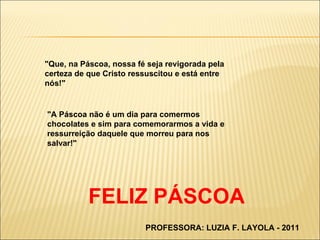 "Que, na Páscoa, nossa fé seja revigorada pela certeza de que Cristo ressuscitou e está entre nós!"  "A Páscoa não é um dia para comermos chocolates e sim para comemorarmos a vida e ressurreição daquele que morreu para nos salvar!" FELIZ PÁSCOA PROFESSORA: LUZIA F. LAYOLA - 2011 