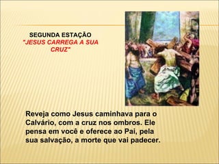   SEGUNDA ESTAÇÃO "JESUS CARREGA A SUA CRUZ" Reveja como Jesus caminhava para o Calvário, com a cruz nos ombros. Ele pensa em você e oferece ao Pai, pela sua salvação, a morte que vai padecer. 