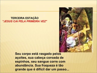TERCEIRA ESTAÇÃO "JESUS CAI PELA PRIMEIRA VEZ" Seu corpo está rasgado pelos açoites, sua cabeça coroada de espinhos, seu sangue corre com abundância. Sua fraqueza é tão grande que é difícil dar um passo... 