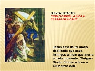 QUINTA ESTAÇÃO  "SIMÃO CIRINEU AJUDA A CARREGAR A CRUZ” Jesus está de tal modo debilitado que seus inimigos temem que morra a cada momento. Obrigam Simão Cirineu a levar a Cruz atrás dele. 