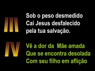 Sob o peso desmedido Cai Jesus desfalecido pela tua salvação. Vê a dor da  Mãe amada Que se encontra desolada Com seu filho em aflição IV III 