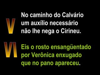 No caminho do Calvário um auxílio necessário não lhe nega o Cirineu. Eis o rosto ensangüentado por Verônica enxugado que no pano apareceu . V VI 