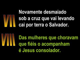 Novamente desmaiado sob a cruz que vai levando cai por terra o Salvador. Das mulheres que choravam que fiéis o acompanham é Jesus consolador. VII VIII 
