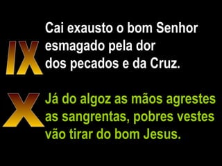 Cai exausto o bom Senhor esmagado pela dor dos pecados e da Cruz. Já do algoz as mãos agrestes as sangrentas, pobres vestes vão tirar do bom Jesus. IX X 