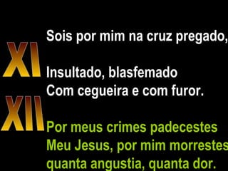 Sois por mim na cruz pregado,  Insultado, blasfemado Com cegueira e com furor.  Por meus crimes padecestes Meu Jesus, por mim morrestes, quanta angustia, quanta dor. XI XII 