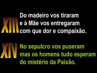 Do madeiro vos tiraram e à Mãe vos entregaram com que dor e compaixão. No sepulcro vos puseram mas os homens tudo esperam do mistério da Paixão. XIII XIV 