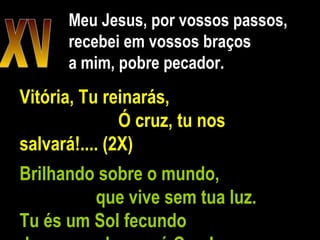 Meu Jesus, por vossos passos, recebei em vossos braços a mim, pobre pecador. XV Vitória, Tu reinarás,  Ó cruz, tu nos salvará!.... (2X) Brilhando sobre o mundo,  que vive sem tua luz.  Tu és um Sol fecundo  de amor e de paz, ó Cruz!  