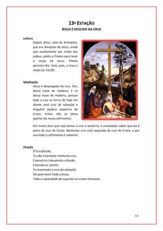 13ª ESTAÇÃO
                                JESUS É DESCIDO DA CRUZ

Leitura
          Depois disto, José de Arimateia,
          que era discípulo de Jesus, ainda
          que ocultamente por medo dos
          judeus, pediu a Pilatos para levar
          o corpo de Jesus. Pilatos
          permitiu-lho. Veio, pois, e tirou o
          corpo (Jo 19,38).


Meditação
      Jesus é despregado da cruz. Sim,
      duma trave de madeira. E só
      dessa trave de madeira, porque
      toda a cruz se torna de hoje em
      diante uma cruz de salvação e
      ninguém poderá separá-la de
      Cristo. Cristo não se deixa
      apartar do nosso sofrimento.

          Por muito duro que seja tomar a cruz e aceitá-la, é consolador saber que ela é
          parte da cruz de Cristo. Nenhuma cruz está separada da cruz de Cristo, e por
          isso todo o sofrimento é redentor.


Oração
      Ó Crucificado,
      Tu não inventaste nenhuma cruz
      E pensá-lo é desalento e dúvida.
      Entenda-se, porém:
      Tu inventaste a cruz da salvação
      Da qual nasce toda a força,
      Toda a capacidade de suportar as cruzes humanas.




                                                                                   - 13 -
 