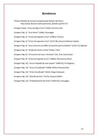 REFERÊNCIAS

[Texto]: Modelo de via Sacra proposto pela Diocese de Aveiro
         http://www.diocese-aveiro.pt/noticia_detalhe.asp?id=317

[Imagem Capa]: “Jesus carrega a Cruz” (1526), Lorenzo Lotto

[Imagem Pág. 1]: “Ecce Homo” (1606), Caravaggio

[Imagem Pág. 2]: “Cristo Carregando a Cruz” (1580s), El Greco

[Imagem Pág. 3]: “Cristo Carregando a Cruz” (1737-38), Giovanni Battista Tiepolo

[Imagem Pág. 4]: “Jesus Encontra sua Mãe no Caminho para o Calvário” (1516-17), Raphael

[Imagem Pág. 5]: “Simão de Cirene e Cristo” (1565), Titian

[Imagem Pág. 6]: “O encontro de Jesus e Verónica” (séc. XVI), Carlo Caliari

[Imagem Pág. 9]: “Cristo Carregando a Cruz” (1480s), Hieronymus Bosch

[Imagem Pág. 10]: “Jesus é despido de suas roupas” (1448-53), Fra Angelico

[Imagem Pág. 11]: “Jesus é Crucificado” (1908), William Brassey Hole

[Imagem Pág. 12]: “Cristo Crucificado” (1632), Diego Velázquez

[Imagem Pág. 13]: “Descida da Cruz” (1515), Giovanni Bellini

[Imagem Pág. 14]: “O Sepultamento de Cristo” (1602-03), Caravaggio




                                                                                   - 15 -
 