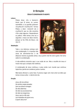 1ª ESTAÇÃO
                            JESUS É CONDENADO À MORTE
Leitura
          Pilatos disse: «Eis o homem!»
          Assim que O viram, os sumos-
          sacerdotes e os guardas gritaram:
          «Crucifica-O! Crucifica-O!» Tornou
          Pilatos a dizer: «tomai-O vós e
          crucificai-O, que eu não encontro
          n’Ele culpa alguma». Responderam
          os judeus: «Nós temos uma Lei, e
          segundo a nossa Lei deve morrer,
          porque se fez Filho de Deus». (Jo
          19,5-7)

Meditação

          Toda a via dolorosa começa com
          uma condenação. E a injustiça não
          cessa de atormentar-nos e de
          dilacerar mesmo as grandes almas. Jesus porém não lhe está sujeito: Ele toma
          sobre Si a condenação.

          A não-violência encontra aqui a sua razão de ser. Mas a escolha de Jesus é
          muito mais que a simples não-violência.

          A condenação de Jesus continua, e pesa ainda num mundo que continua
          hipócrita e perito em condenar justos e santos.

          Não basta oferecer a outra face. É preciso reagir com mais amor ao ódio que
          temos à nossa volta – e dentro de nós.

Oração

          Jesus, dá-nos a força
          De aceitar cargas pesadas
          Sem nos deixar esmagar;
          De não odiarmos
          De não nos escravizarmos
          De não nos vingarmos.
          Jesus, que eu não seja
          Juiz impiedoso de quem erra.
          E quem não erra?
                                                                                  -1-
 