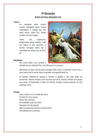 7ª ESTAÇÃO
                             JESUS CAI PELA SEGUNDA VEZ
Leitura
          Foi castigado pelos nossos
          crimes, esmagado pelas nossas
          iniquidades; o castigo que nos
          salva pesou sobre Ele, fomos
          curados na Suas chagas.

          Todos       nós      andávamos
          desgarrados como ovelhas, cada
          um seguia o seu caminho; o
          Senhor carregou sobre Ele a
          iniquidade de todos nós. (Is 53,5-
          6)


Meditação
      Sim, Jesus volta a cair, porque a
      estrada da cruz não tem fim, nem tão-pouco o cansaço.

          Não basta um bom cireneu para carregar todo o peso. Cristo quis nossa cruz, e
          quer levá-la até à morte. Nem as quedas conseguirão detê-Lo.

          As quedas repetem-se, porque o homem é egoísta e não quer saber da
          conversão. Haverá sempre uma injustiça que pesa, haverá sempre uma graça
          que salva. O importante é olhar em frente, sempre, mesmo quando se está
          caído por terra.


Oração
      Jesus, voltar a ver-Te caído por terra
      É sentir em mim o peso
      Deste meu cansaço
      Em trabalhar pelo Teu reino.
      Cansamo-nos de esperar.
      Mas Tu caíste para ficares à minha altura
      Convidando-me a avançar.




                                                                                   -7-
 