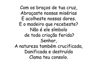 Com os braços de tua cruz,
  Abraçaste nossas misérias
   E acolheste nossas dores.
  E o madeiro que recebeste?
       Não é ele símbolo
    de toda criação ferida?
            Senhor,
A natureza também crucificada,
    Danificada e destruída
       Clama teu consolo.
 