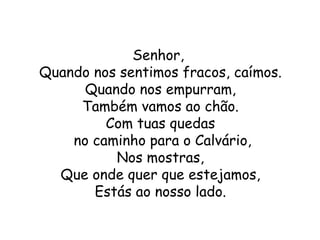 Senhor,
Quando nos sentimos fracos, caímos.
      Quando nos empurram,
     Também vamos ao chão.
         Com tuas quedas
    no caminho para o Calvário,
          Nos mostras,
  Que onde quer que estejamos,
       Estás ao nosso lado.
 