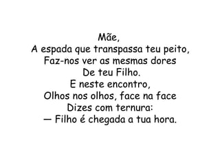 Mãe,
A espada que transpassa teu peito,
   Faz-nos ver as mesmas dores
           De teu Filho.
        E neste encontro,
   Olhos nos olhos, face na face
        Dizes com ternura:
  — Filho é chegada a tua hora.
 