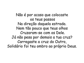Não é por acaso que colocaste
              os teus passos
      Na direção daquela estrada.
     Nem tão pouco que teus olhos
        Cruzaram-se com os Dele.
  Já não pesa por demais a tua cruz?
      Carregaste a cruz do Outro,
Solidário foi teu ombro ao próprio Deus.
 