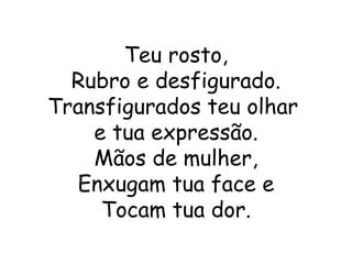 Teu rosto,
  Rubro e desfigurado.
Transfigurados teu olhar
    e tua expressão.
    Mãos de mulher,
  Enxugam tua face e
     Tocam tua dor.
 