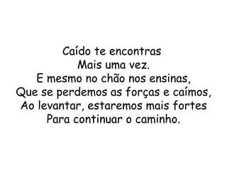 Caído te encontras
           Mais uma vez.
   E mesmo no chão nos ensinas,
Que se perdemos as forças e caímos,
Ao levantar, estaremos mais fortes
     Para continuar o caminho.
 