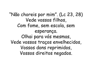 “Não choreis por mim”. (Lc 23, 28)
       Vede vossos filhos,
   Com fome, sem escola, sem
           esperança.
     Olhai para vós mesmas,
 Vede vossos traços envelhecidos,
     Vossos dons reprimidos,
    Vossos direitos negados.
 