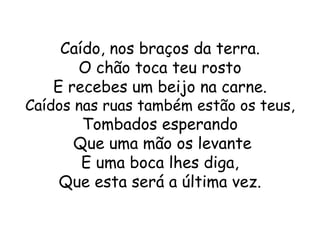 Caído, nos braços da terra.
      O chão toca teu rosto
   E recebes um beijo na carne.
Caídos nas ruas também estão os teus,
      Tombados esperando
     Que uma mão os levante
      E uma boca lhes diga,
    Que esta será a última vez.
 