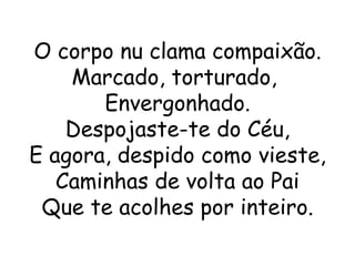O corpo nu clama compaixão.
    Marcado, torturado,
       Envergonhado.
    Despojaste-te do Céu,
E agora, despido como vieste,
   Caminhas de volta ao Pai
 Que te acolhes por inteiro.
 
