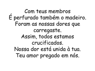 Com teus membros
É perfurado também o madeiro.
  Foram as nossas dores que
          carregaste.
     Assim, todos estamos
         crucificados.
  Nossa dor está unida à tua.
   Teu amor pregado em nós.
 