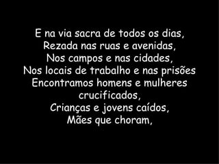 E na via sacra de todos os dias,
    Rezada nas ruas e avenidas,
    Nos campos e nas cidades,
Nos locais de trabalho e nas prisões
 Encontramos homens e mulheres
            crucificados,
     Crianças e jovens caídos,
         Mães que choram,
 