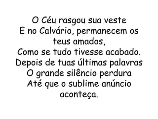 O Céu rasgou sua veste
 E no Calvário, permanecem os
         teus amados,
Como se tudo tivesse acabado.
Depois de tuas últimas palavras
   O grande silêncio perdura
   Até que o sublime anúncio
           aconteça.
 