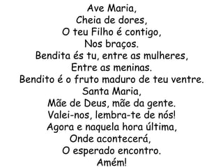 Ave Maria,
            Cheia de dores,
         O teu Filho é contigo,
              Nos braços.
   Bendita és tu, entre as mulheres,
           Entre as meninas.
Bendito é o fruto maduro de teu ventre.
              Santa Maria,
      Mãe de Deus, mãe da gente.
      Valei-nos, lembra-te de nós!
     Agora e naquela hora última,
           Onde acontecerá,
         O esperado encontro.
                 Amém!
 