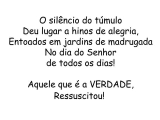 O silêncio do túmulo
   Deu lugar a hinos de alegria,
Entoados em jardins de madrugada
        No dia do Senhor
         de todos os dias!

    Aquele que é a VERDADE,
          Ressuscitou!
 