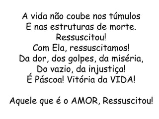 A vida não coube nos túmulos
   E nas estruturas de morte.
           Ressuscitou!
     Com Ela, ressuscitamos!
  Da dor, dos golpes, da miséria,
      Do vazio, da injustiça!
   É Páscoa! Vitória da VIDA!

Aquele que é o AMOR, Ressuscitou!
 