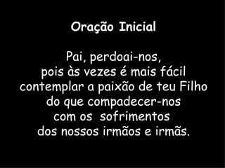 Oração Inicial

         Pai, perdoai-nos,
    pois às vezes é mais fácil
contemplar a paixão de teu Filho
     do que compadecer-nos
      com os sofrimentos
   dos nossos irmãos e irmãs.
 