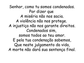 Senhor, como tu somos condenados.
            Por dizer que
       A miséria não nos sacia.
    A violência não nos protege.
A injustiça não nos garante direitos.
          Condenados sim,
      somos todos ao teu amor.
  E pela tua condenação sabemos,
   Que neste julgamento da vida,
A morte não dará sua sentença final.
 