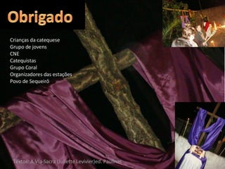 Crianças da catequese Grupo de jovens CNE Catequistas Grupo Coral Organizadores das estações Povo de Sequeirô Textos: A Via-Sacra (Juliette Levivier)ed. Paulinas 