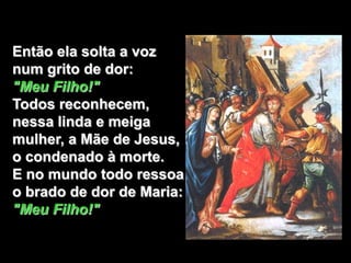 Então ela solta a voz
num grito de dor:
"Meu Filho!"
Todos reconhecem,
nessa linda e meiga
mulher, a Mãe de Jesus,
o condenado à morte.
E no mundo todo ressoa
o brado de dor de Maria:
"Meu Filho!"
 