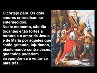 O cortejo pára. Os dois
amores entreolham-se
enternecidos.
Neste momento, são tão
tocantes e tão fortes a
ternura e o amor de Jesus
e de Maria por aqueles que
estão gritando, injuriando,
blasfemando contra Jesus,
que todos poderiam
arrepender-se e voltar-se
para trás...
 