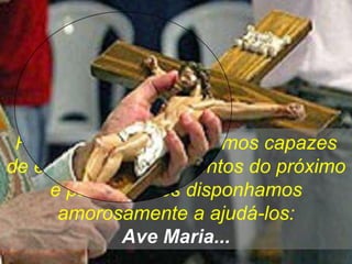 Rezemos para que sejamos capazes
de entender os sofrimentos do próximo
     e para que nos disponhamos
      amorosamente a ajudá-los:
             Ave Maria...
 