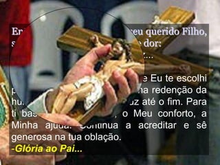 Então, vendo o cansaço de seu querido Filho,
suplica com grande angústia e dor:
- Pai, deixa-me levar essa cruz...
E o Pai responde:
-Filha, desde toda a eternidade Eu te escolhi
para ajudares o nosso Filho na redenção da
humanidade. Leva a tua cruz até o fim. Para
ti basta o Meu querer, o Meu conforto, a
Minha ajuda. Continua a acreditar e sê
generosa na tua oblação.
-Glória ao Pai...
 