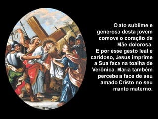 O ato sublime e
   generoso desta jovem
    comove o coração da
           Mãe dolorosa.
  E por esse gesto leal e
caridoso, Jesus imprime
  a Sua face na toalha de
 Verônica. Maria também
   percebe a face de seu
     amado Cristo no seu
         manto materno.
 