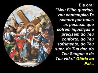 Ela ora:
"Meu Filho querido,
 vou contemplar-Te
  sempre por todas
    as pessoas que
 sofrem injustiças e
   precisam do Teu
   conforto, do Teu
 sofrimento, do Teu
suor, da Tua dor, do
   Teu Sangue e da
Tua vida." Glória ao
               Pai...
 