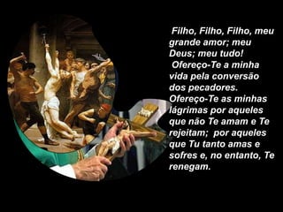 Filho, Filho, Filho, meu
grande amor; meu
Deus; meu tudo!
 Ofereço-Te a minha
vida pela conversão
dos pecadores.
Ofereço-Te as minhas
lágrimas por aqueles
que não Te amam e Te
rejeitam; por aqueles
que Tu tanto amas e
sofres e, no entanto, Te
renegam.
 